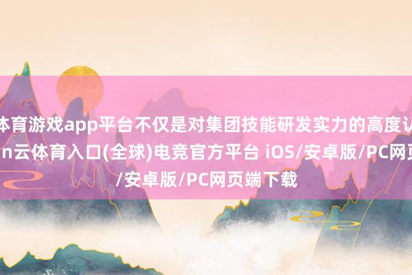 体育游戏app平台不仅是对集团技能研发实力的高度认同-开yun云体育入口(全球)电竞官方平台 iOS/安卓版/PC网页端下载