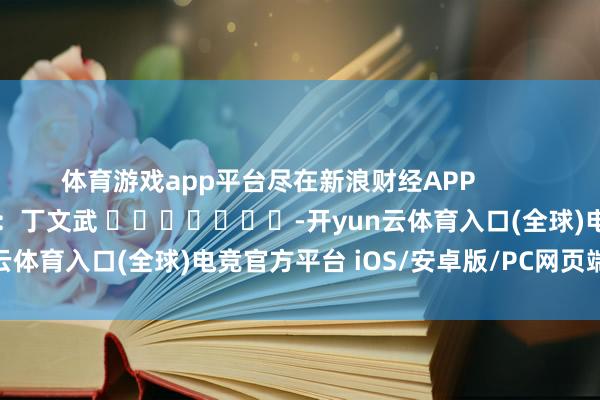 体育游戏app平台尽在新浪财经APP            						牵涉剪辑：丁文武 							-开yun云体育入口(全球)电竞官方平台 iOS/安卓版/PC网页端下载