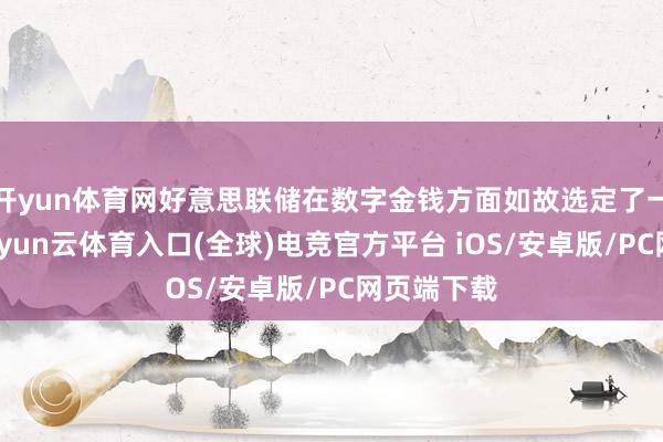 开yun体育网好意思联储在数字金钱方面如故选定了一些法子-开yun云体育入口(全球)电竞官方平台 iOS/安卓版/PC网页端下载
