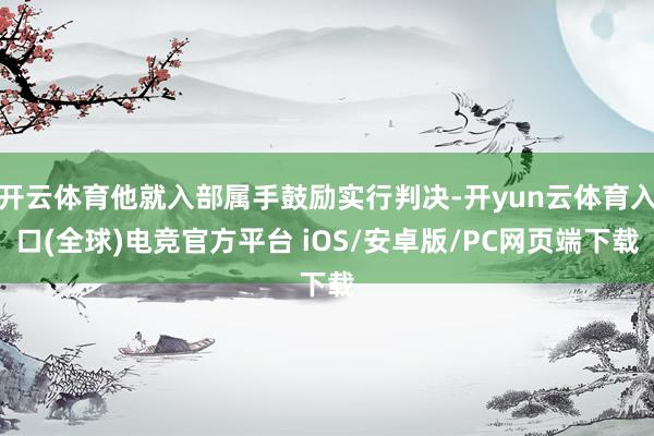 开云体育他就入部属手鼓励实行判决-开yun云体育入口(全球)电竞官方平台 iOS/安卓版/PC网页端下载