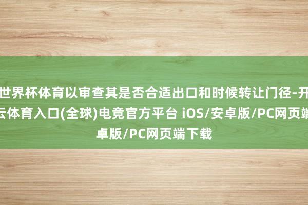 世界杯体育以审查其是否合适出口和时候转让门径-开yun云体育入口(全球)电竞官方平台 iOS/安卓版/PC网页端下载
