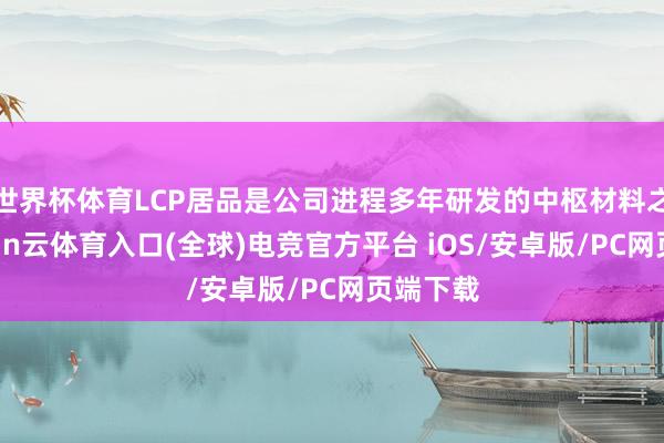 世界杯体育LCP居品是公司进程多年研发的中枢材料之一-开yun云体育入口(全球)电竞官方平台 iOS/安卓版/PC网页端下载