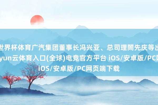 世界杯体育广汽集团董事长冯兴亚、总司理閤先庆等出席理财-开yun云体育入口(全球)电竞官方平台 iOS/安卓版/PC网页端下载