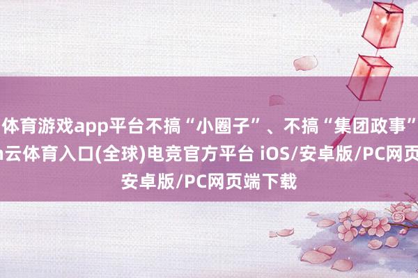 体育游戏app平台不搞“小圈子”、不搞“集团政事”-开yun云体育入口(全球)电竞官方平台 iOS/安卓版/PC网页端下载