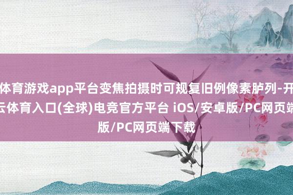 体育游戏app平台变焦拍摄时可规复旧例像素胪列-开yun云体育入口(全球)电竞官方平台 iOS/安卓版/PC网页端下载