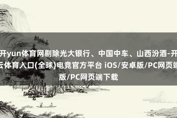 开yun体育网剔除光大银行、中国中车、山西汾酒-开yun云体育入口(全球)电竞官方平台 iOS/安卓版/PC网页端下载